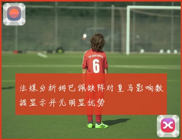 法媒分析姆巴佩缺阵对皇马影响数据显示并无明显优势