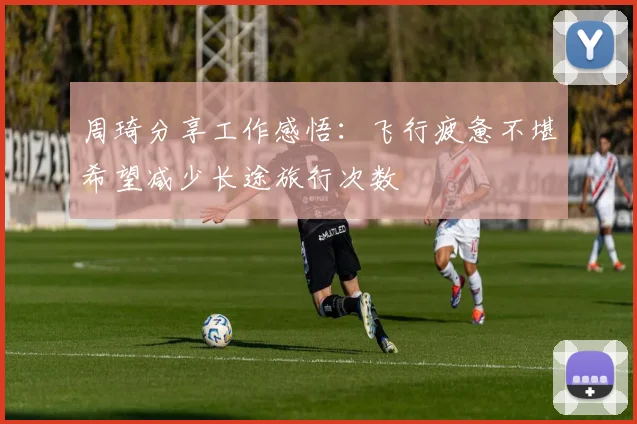 周琦分享工作感悟：飞行疲惫不堪希望减少长途旅行次数