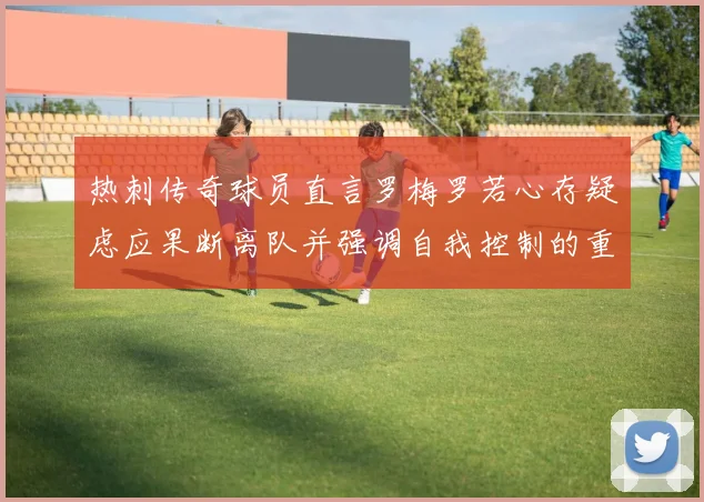 热刺传奇球员直言罗梅罗若心存疑虑应果断离队并强调自我控制的重要性
