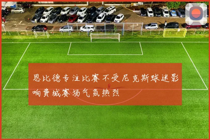 恩比德专注比赛不受尼克斯球迷影响费城赛场气氛热烈