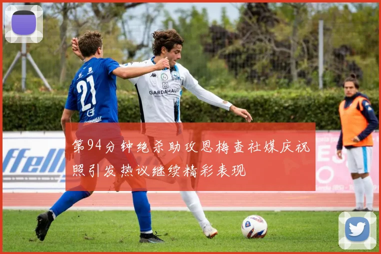 第94分钟绝杀助攻恩梅查社媒庆祝照引发热议继续精彩表现
