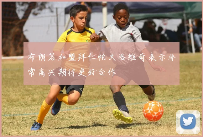 布朗若加盟拜仁帕夫洛维奇表示非常高兴期待更好合作