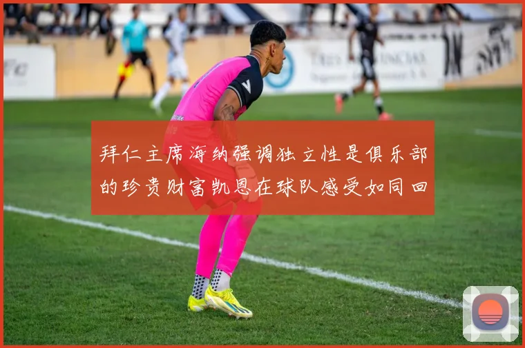 拜仁主席海纳强调独立性是俱乐部的珍贵财富凯恩在球队感受如同回家般自在