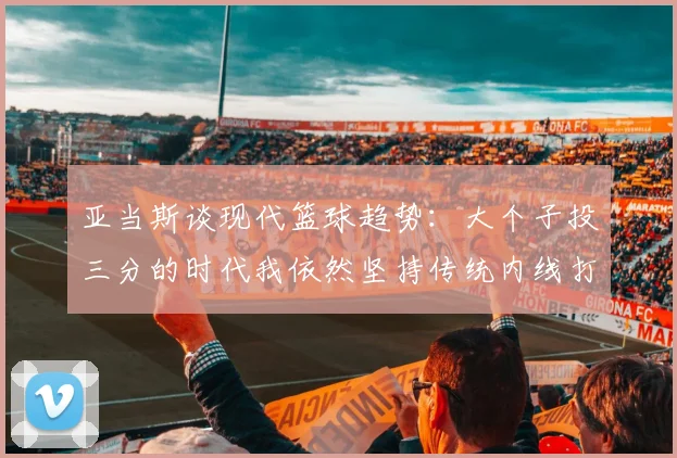 亚当斯谈现代篮球趋势：大个子投三分的时代我依然坚持传统内线打法