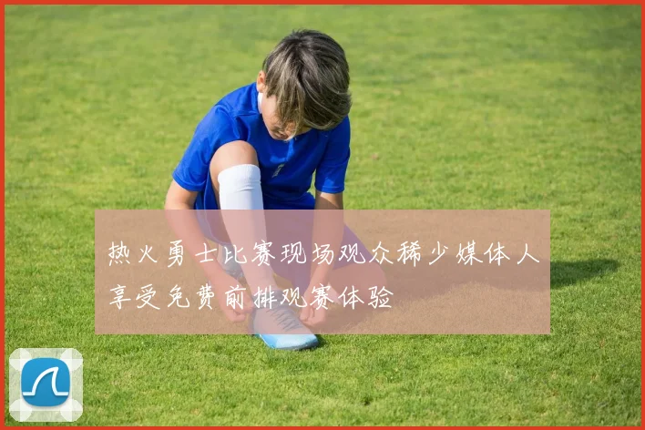热火勇士比赛现场观众稀少媒体人享受免费前排观赛体验