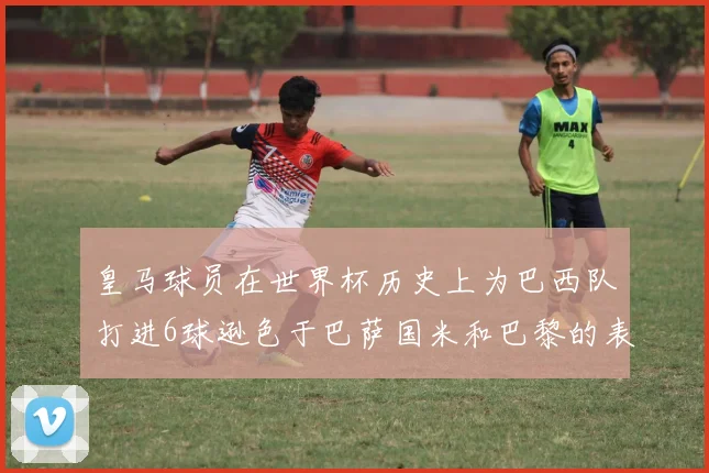 皇马球员在世界杯历史上为巴西队打进6球逊色于巴萨国米和巴黎的表现