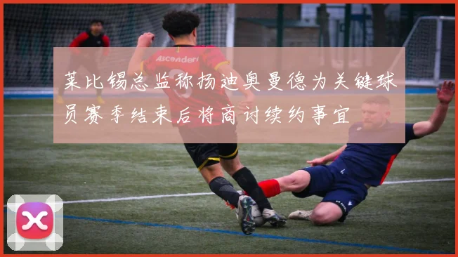 莱比锡总监称扬迪奥曼德为关键球员赛季结束后将商讨续约事宜