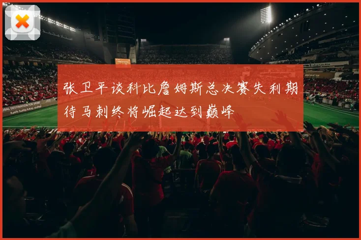 张卫平谈科比詹姆斯总决赛失利期待马刺终将崛起达到巅峰
