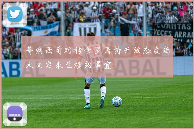 普利西奇对转会罗马持开放态度尚未决定米兰续约事宜