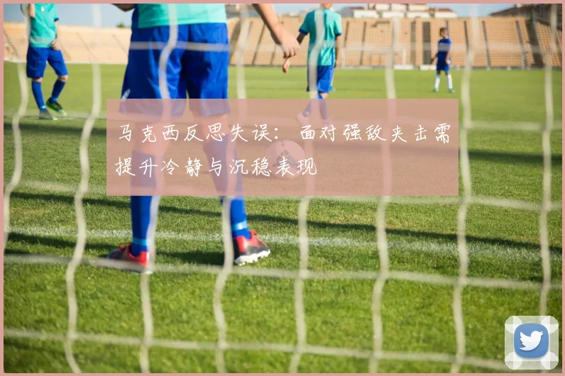 马克西反思失误：面对强敌夹击需提升冷静与沉稳表现