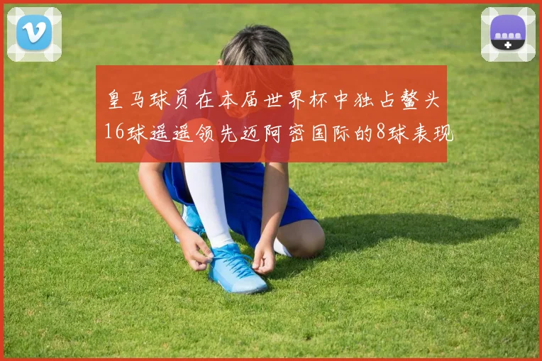 皇马球员在本届世界杯中独占鳌头16球遥遥领先迈阿密国际的8球表现